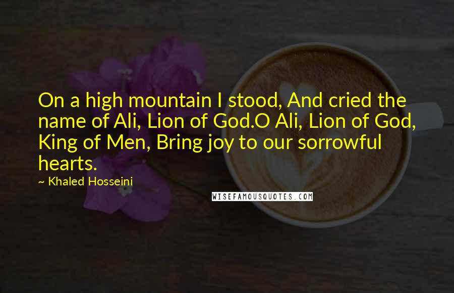 Khaled Hosseini Quotes: On a high mountain I stood, And cried the name of Ali, Lion of God.O Ali, Lion of God, King of Men, Bring joy to our sorrowful hearts.