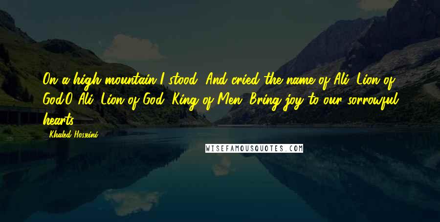 Khaled Hosseini Quotes: On a high mountain I stood, And cried the name of Ali, Lion of God.O Ali, Lion of God, King of Men, Bring joy to our sorrowful hearts.