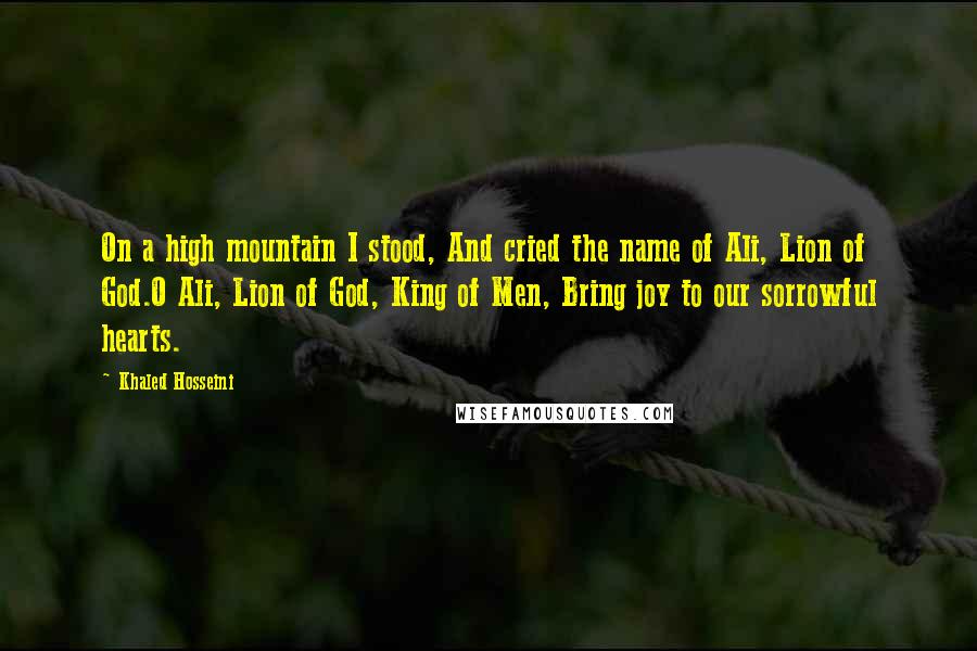 Khaled Hosseini Quotes: On a high mountain I stood, And cried the name of Ali, Lion of God.O Ali, Lion of God, King of Men, Bring joy to our sorrowful hearts.