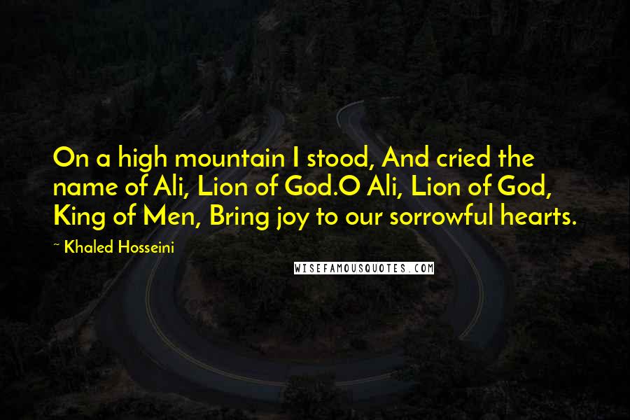 Khaled Hosseini Quotes: On a high mountain I stood, And cried the name of Ali, Lion of God.O Ali, Lion of God, King of Men, Bring joy to our sorrowful hearts.