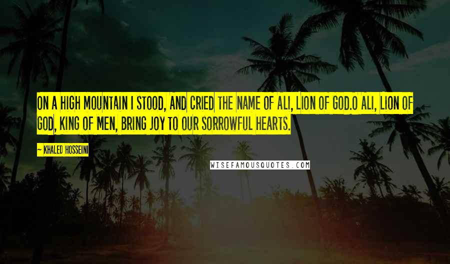 Khaled Hosseini Quotes: On a high mountain I stood, And cried the name of Ali, Lion of God.O Ali, Lion of God, King of Men, Bring joy to our sorrowful hearts.