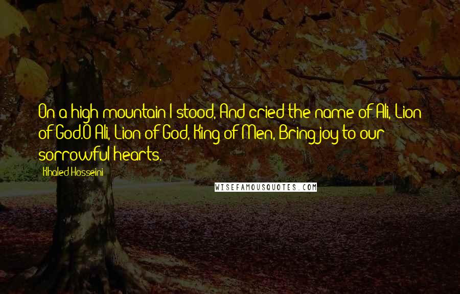 Khaled Hosseini Quotes: On a high mountain I stood, And cried the name of Ali, Lion of God.O Ali, Lion of God, King of Men, Bring joy to our sorrowful hearts.