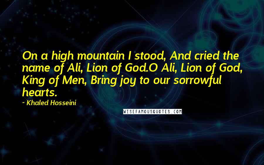 Khaled Hosseini Quotes: On a high mountain I stood, And cried the name of Ali, Lion of God.O Ali, Lion of God, King of Men, Bring joy to our sorrowful hearts.