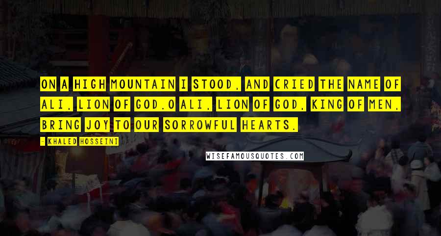 Khaled Hosseini Quotes: On a high mountain I stood, And cried the name of Ali, Lion of God.O Ali, Lion of God, King of Men, Bring joy to our sorrowful hearts.