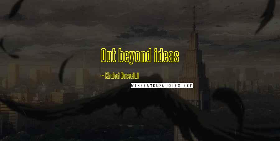 Khaled Hosseini Quotes: Out beyond ideas