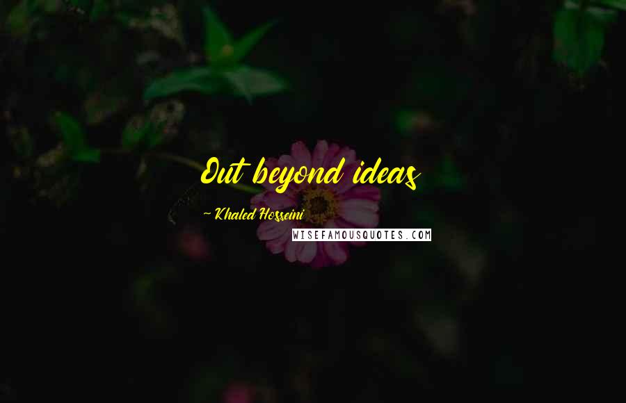 Khaled Hosseini Quotes: Out beyond ideas