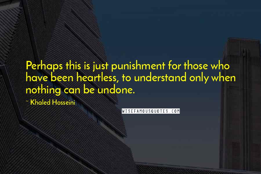 Khaled Hosseini Quotes: Perhaps this is just punishment for those who have been heartless, to understand only when nothing can be undone.