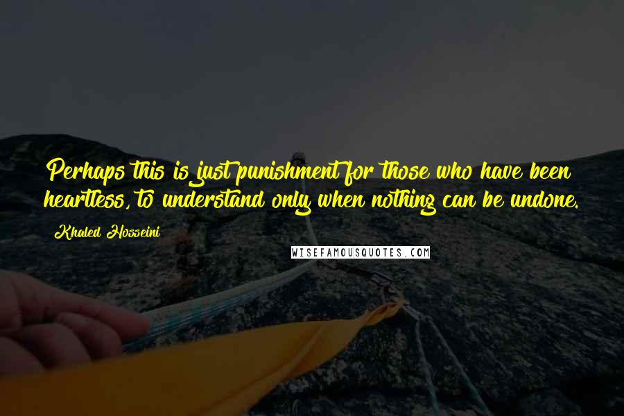 Khaled Hosseini Quotes: Perhaps this is just punishment for those who have been heartless, to understand only when nothing can be undone.