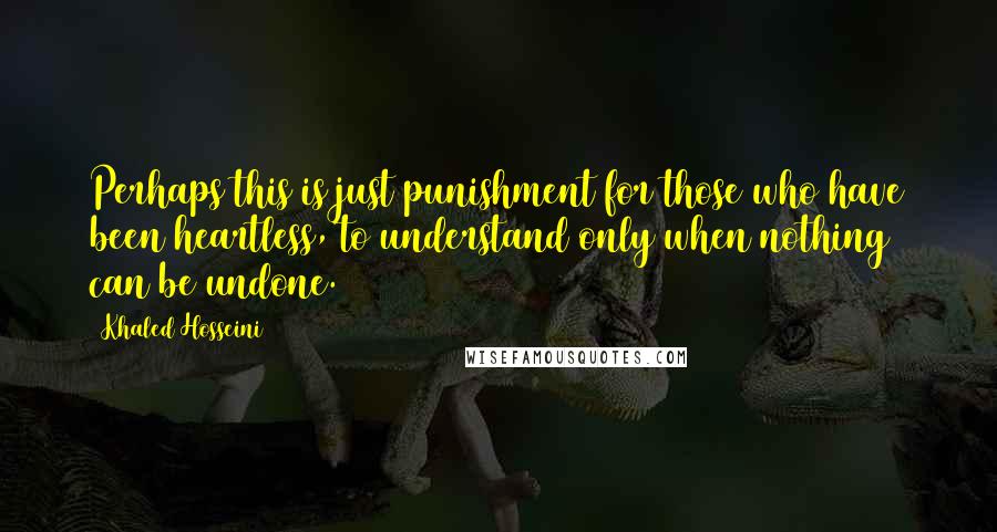 Khaled Hosseini Quotes: Perhaps this is just punishment for those who have been heartless, to understand only when nothing can be undone.