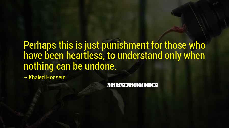 Khaled Hosseini Quotes: Perhaps this is just punishment for those who have been heartless, to understand only when nothing can be undone.