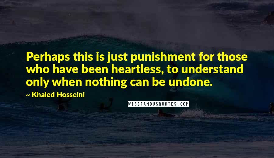 Khaled Hosseini Quotes: Perhaps this is just punishment for those who have been heartless, to understand only when nothing can be undone.