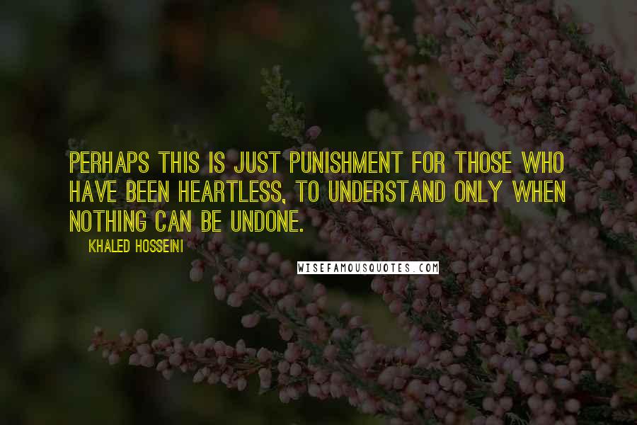 Khaled Hosseini Quotes: Perhaps this is just punishment for those who have been heartless, to understand only when nothing can be undone.