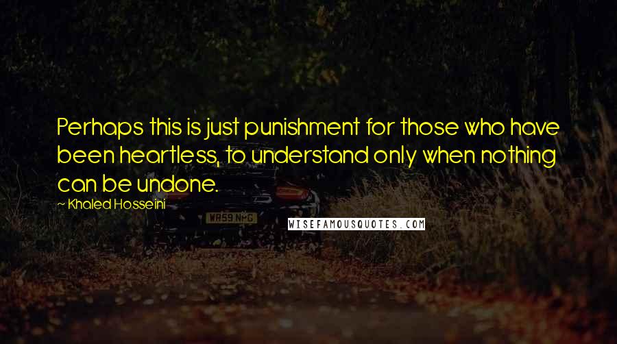 Khaled Hosseini Quotes: Perhaps this is just punishment for those who have been heartless, to understand only when nothing can be undone.