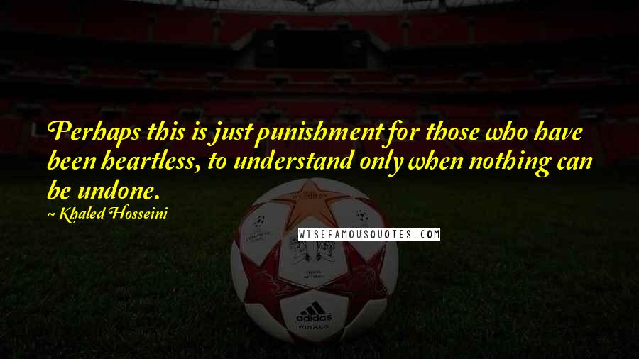 Khaled Hosseini Quotes: Perhaps this is just punishment for those who have been heartless, to understand only when nothing can be undone.