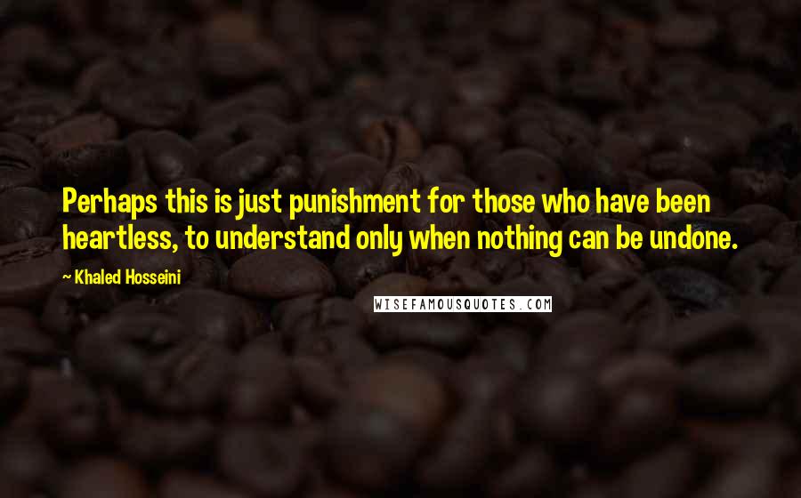 Khaled Hosseini Quotes: Perhaps this is just punishment for those who have been heartless, to understand only when nothing can be undone.