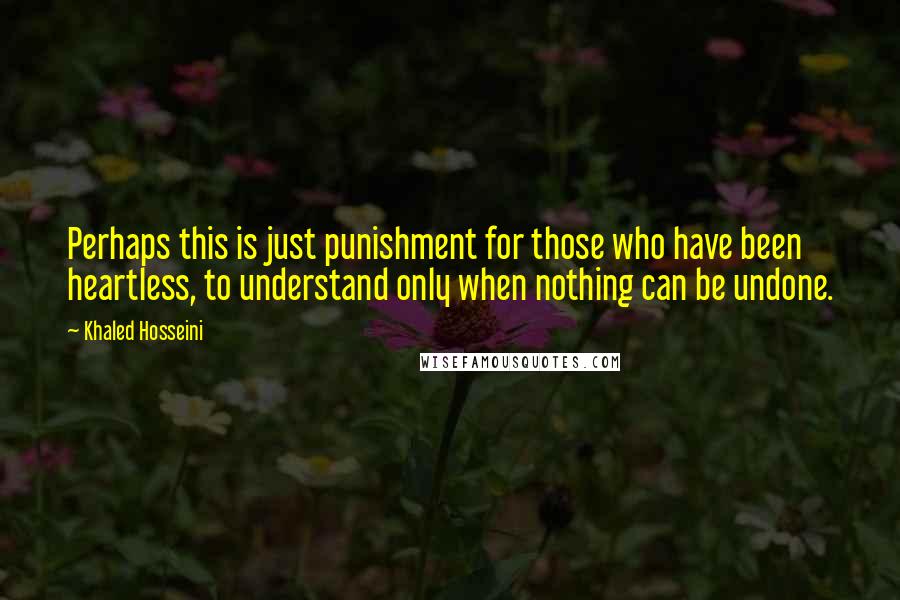 Khaled Hosseini Quotes: Perhaps this is just punishment for those who have been heartless, to understand only when nothing can be undone.