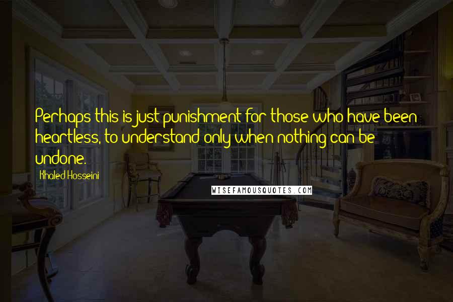 Khaled Hosseini Quotes: Perhaps this is just punishment for those who have been heartless, to understand only when nothing can be undone.