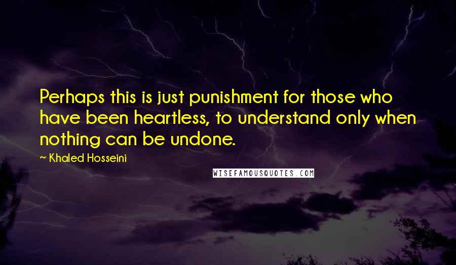 Khaled Hosseini Quotes: Perhaps this is just punishment for those who have been heartless, to understand only when nothing can be undone.
