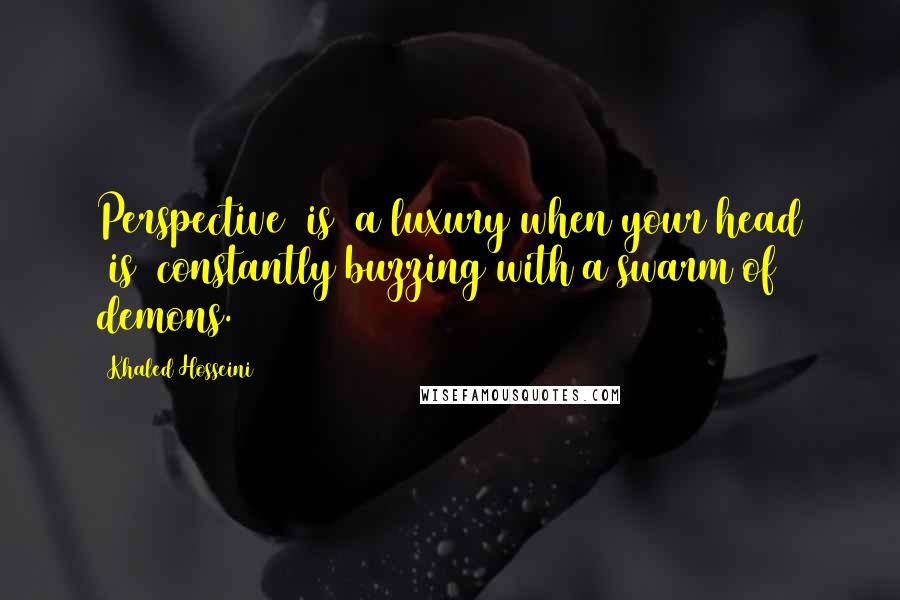 Khaled Hosseini Quotes: Perspective [is] a luxury when your head [is] constantly buzzing with a swarm of demons.