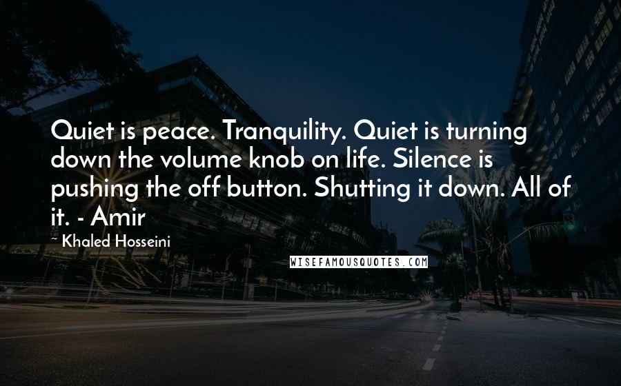 Khaled Hosseini Quotes: Quiet is peace. Tranquility. Quiet is turning down the volume knob on life. Silence is pushing the off button. Shutting it down. All of it. - Amir