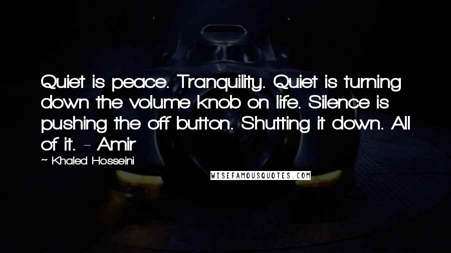 Khaled Hosseini Quotes: Quiet is peace. Tranquility. Quiet is turning down the volume knob on life. Silence is pushing the off button. Shutting it down. All of it. - Amir