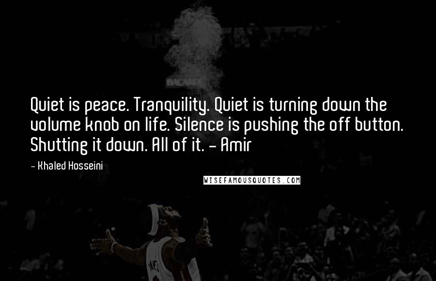 Khaled Hosseini Quotes: Quiet is peace. Tranquility. Quiet is turning down the volume knob on life. Silence is pushing the off button. Shutting it down. All of it. - Amir