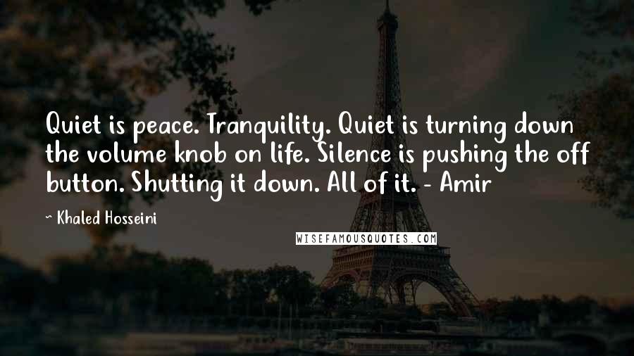 Khaled Hosseini Quotes: Quiet is peace. Tranquility. Quiet is turning down the volume knob on life. Silence is pushing the off button. Shutting it down. All of it. - Amir