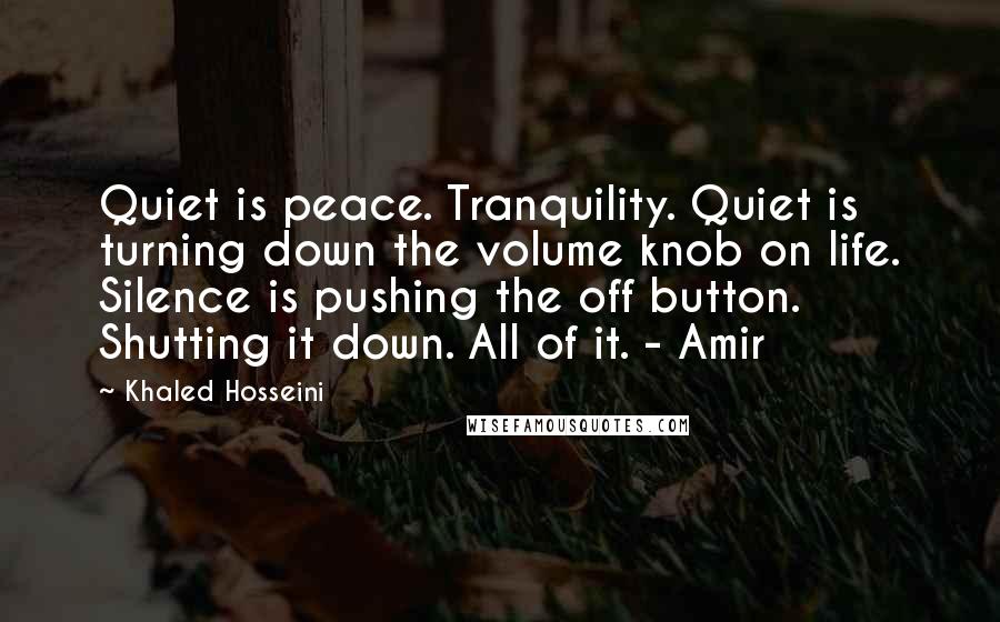 Khaled Hosseini Quotes: Quiet is peace. Tranquility. Quiet is turning down the volume knob on life. Silence is pushing the off button. Shutting it down. All of it. - Amir