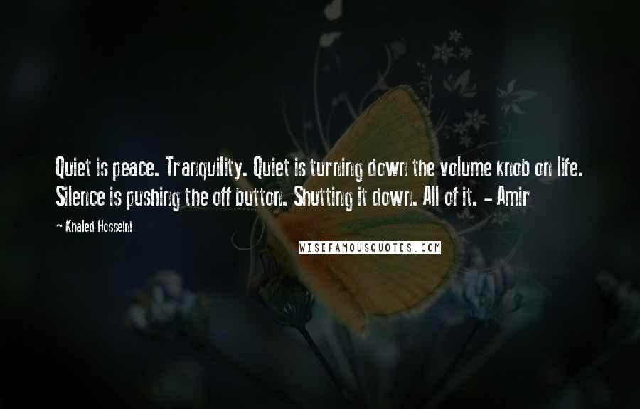 Khaled Hosseini Quotes: Quiet is peace. Tranquility. Quiet is turning down the volume knob on life. Silence is pushing the off button. Shutting it down. All of it. - Amir