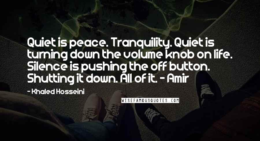 Khaled Hosseini Quotes: Quiet is peace. Tranquility. Quiet is turning down the volume knob on life. Silence is pushing the off button. Shutting it down. All of it. - Amir