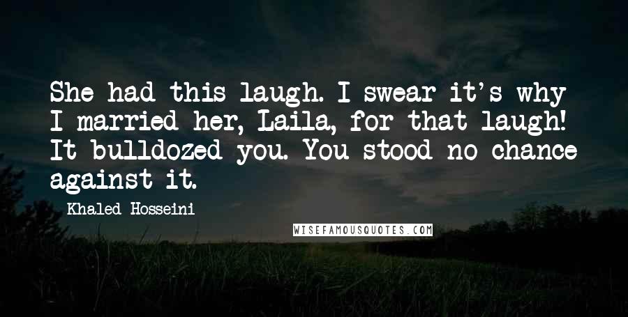 Khaled Hosseini Quotes: She had this laugh. I swear it's why I married her, Laila, for that laugh! It bulldozed you. You stood no chance against it.