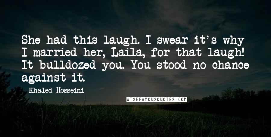 Khaled Hosseini Quotes: She had this laugh. I swear it's why I married her, Laila, for that laugh! It bulldozed you. You stood no chance against it.