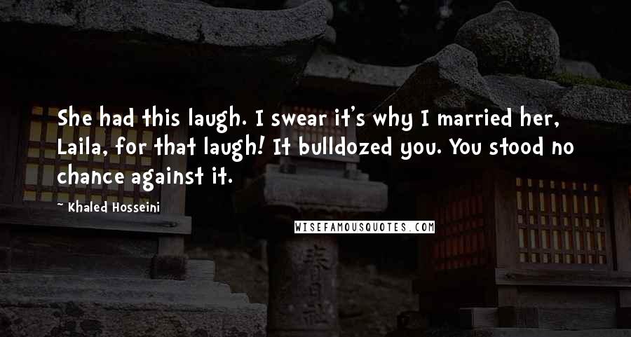 Khaled Hosseini Quotes: She had this laugh. I swear it's why I married her, Laila, for that laugh! It bulldozed you. You stood no chance against it.