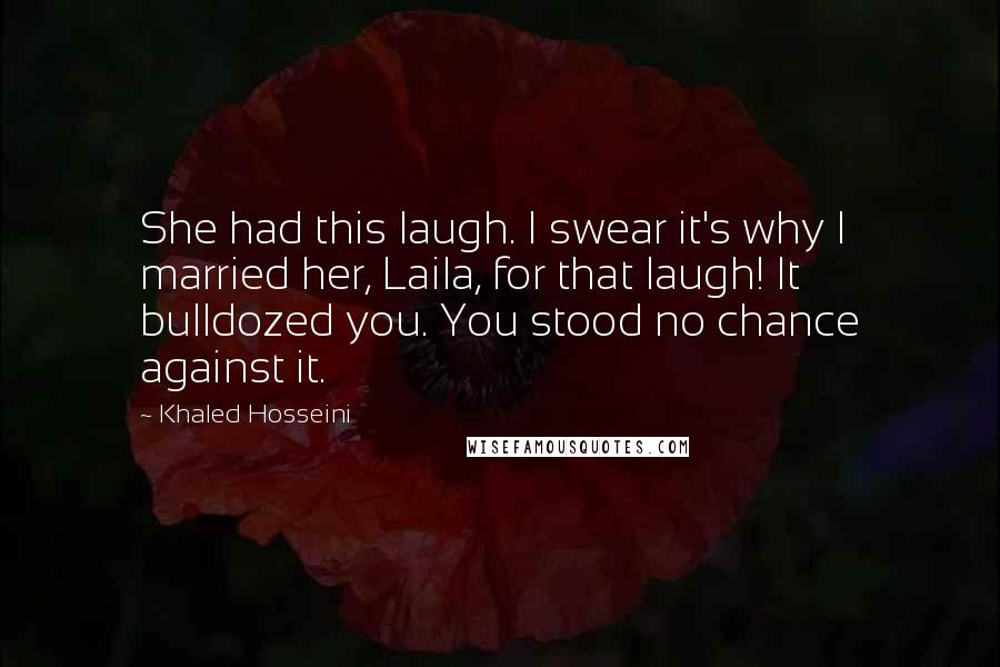 Khaled Hosseini Quotes: She had this laugh. I swear it's why I married her, Laila, for that laugh! It bulldozed you. You stood no chance against it.