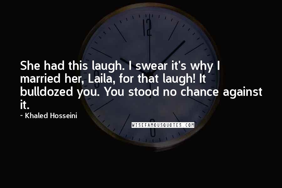 Khaled Hosseini Quotes: She had this laugh. I swear it's why I married her, Laila, for that laugh! It bulldozed you. You stood no chance against it.