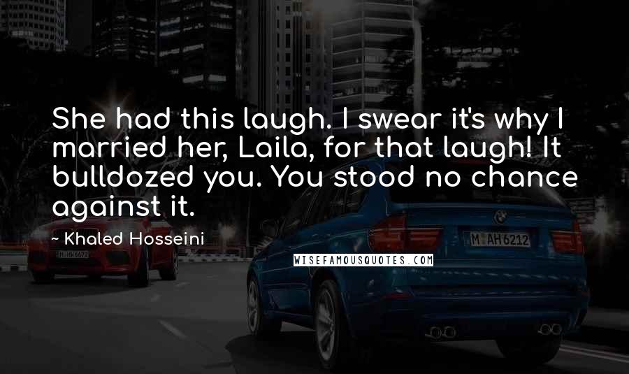 Khaled Hosseini Quotes: She had this laugh. I swear it's why I married her, Laila, for that laugh! It bulldozed you. You stood no chance against it.