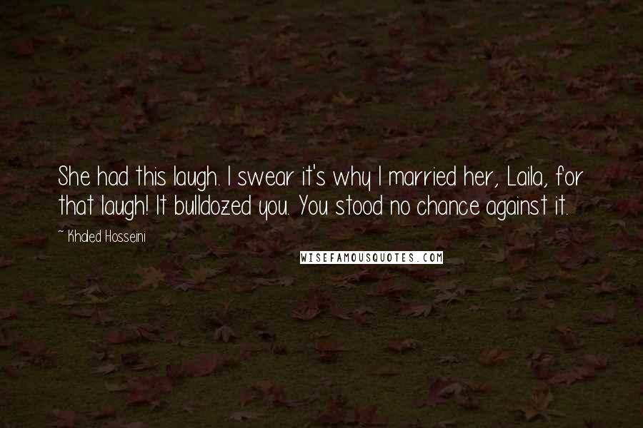 Khaled Hosseini Quotes: She had this laugh. I swear it's why I married her, Laila, for that laugh! It bulldozed you. You stood no chance against it.