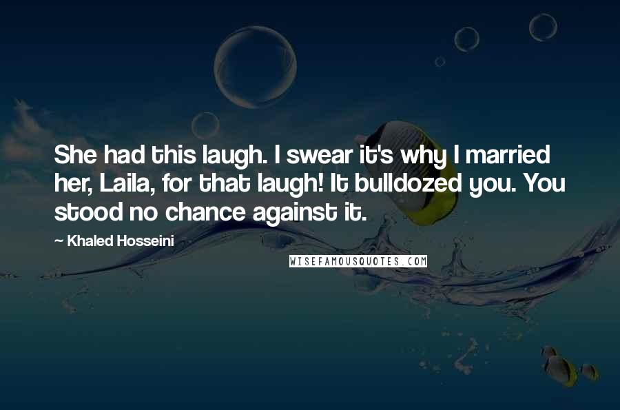 Khaled Hosseini Quotes: She had this laugh. I swear it's why I married her, Laila, for that laugh! It bulldozed you. You stood no chance against it.