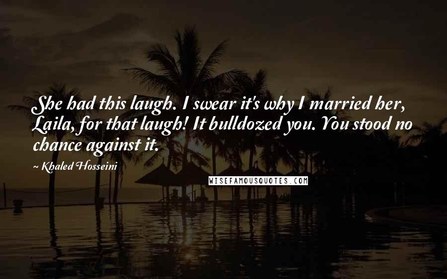 Khaled Hosseini Quotes: She had this laugh. I swear it's why I married her, Laila, for that laugh! It bulldozed you. You stood no chance against it.