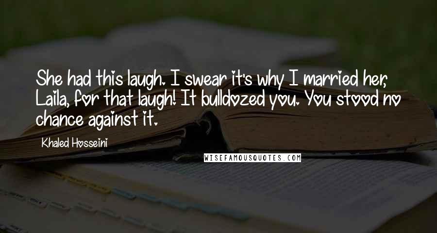 Khaled Hosseini Quotes: She had this laugh. I swear it's why I married her, Laila, for that laugh! It bulldozed you. You stood no chance against it.