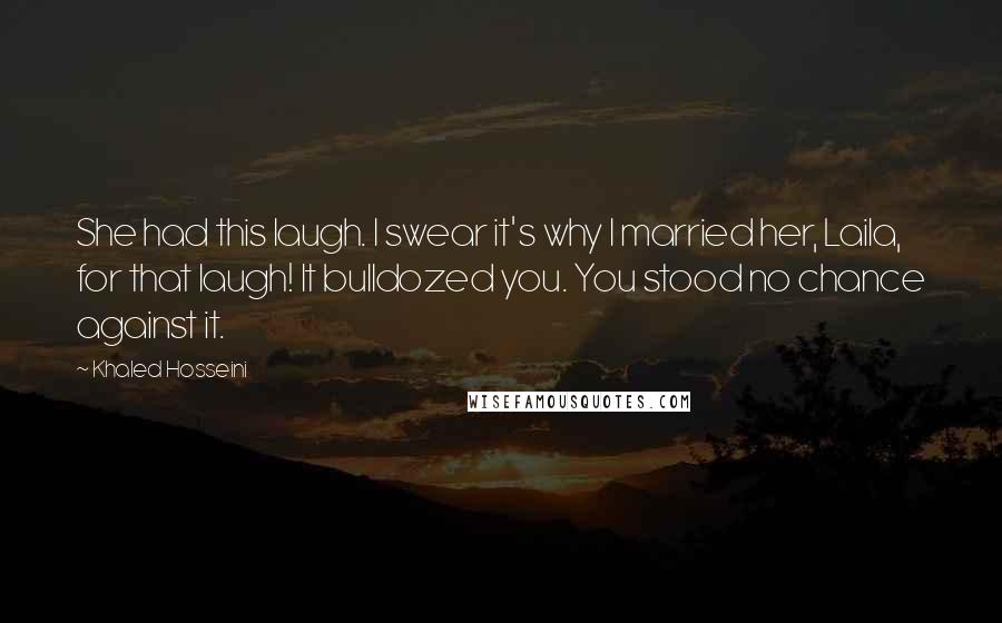 Khaled Hosseini Quotes: She had this laugh. I swear it's why I married her, Laila, for that laugh! It bulldozed you. You stood no chance against it.