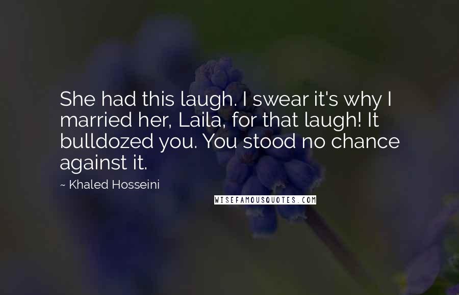 Khaled Hosseini Quotes: She had this laugh. I swear it's why I married her, Laila, for that laugh! It bulldozed you. You stood no chance against it.