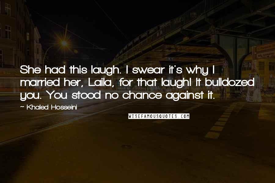 Khaled Hosseini Quotes: She had this laugh. I swear it's why I married her, Laila, for that laugh! It bulldozed you. You stood no chance against it.