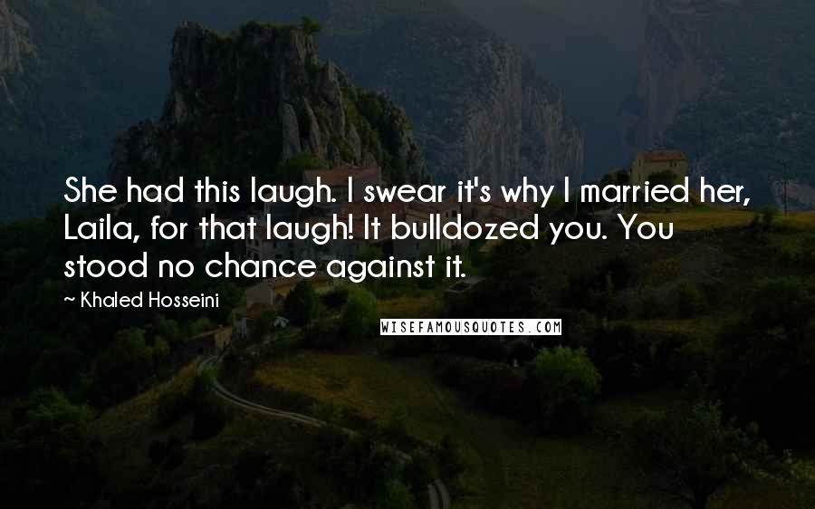 Khaled Hosseini Quotes: She had this laugh. I swear it's why I married her, Laila, for that laugh! It bulldozed you. You stood no chance against it.