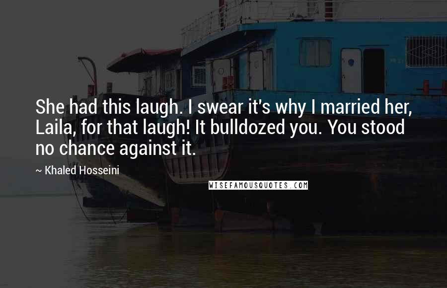 Khaled Hosseini Quotes: She had this laugh. I swear it's why I married her, Laila, for that laugh! It bulldozed you. You stood no chance against it.