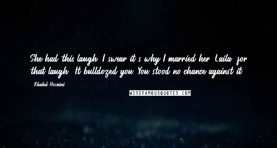 Khaled Hosseini Quotes: She had this laugh. I swear it's why I married her, Laila, for that laugh! It bulldozed you. You stood no chance against it.