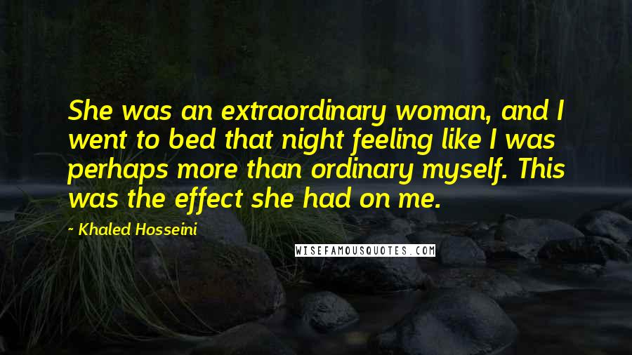 Khaled Hosseini Quotes: She was an extraordinary woman, and I went to bed that night feeling like I was perhaps more than ordinary myself. This was the effect she had on me.