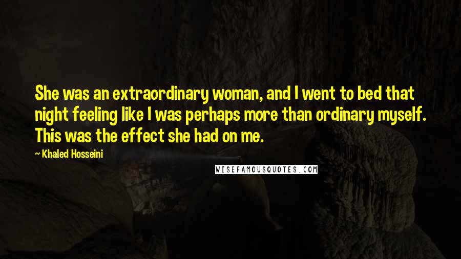 Khaled Hosseini Quotes: She was an extraordinary woman, and I went to bed that night feeling like I was perhaps more than ordinary myself. This was the effect she had on me.