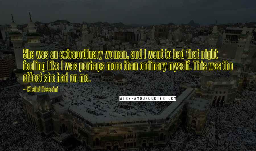 Khaled Hosseini Quotes: She was an extraordinary woman, and I went to bed that night feeling like I was perhaps more than ordinary myself. This was the effect she had on me.