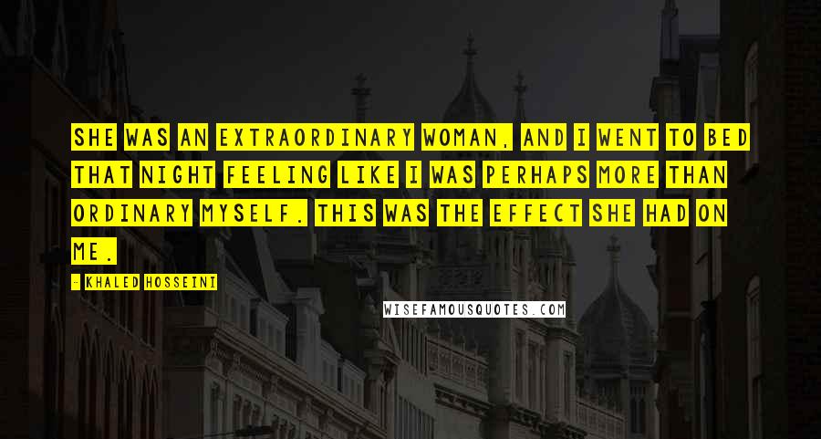 Khaled Hosseini Quotes: She was an extraordinary woman, and I went to bed that night feeling like I was perhaps more than ordinary myself. This was the effect she had on me.